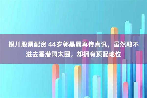 银川股票配资 44岁郭晶晶再传喜讯，虽然融不进去香港阔太圈，却拥有顶配地位