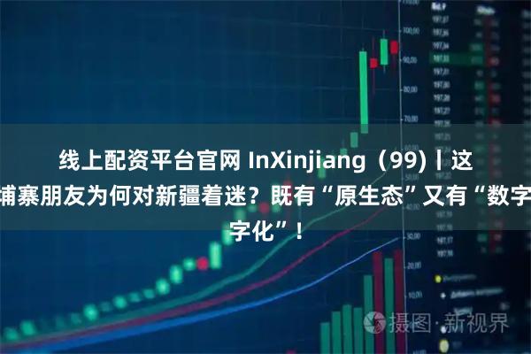 线上配资平台官网 InXinjiang（99)丨这位柬埔寨朋友为何对新疆着迷？既有“原生态”又有“数字化”！