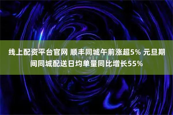 线上配资平台官网 顺丰同城午前涨超5% 元旦期间同城配送日均单量同比增长55%