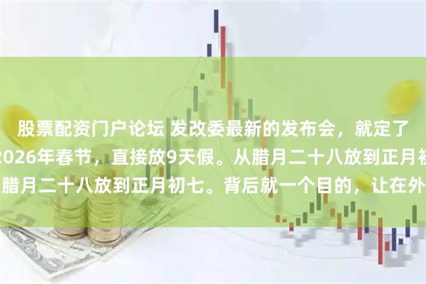 股票配资门户论坛 发改委最新的发布会，就定了两件大事。第一件，2026年春节，直接放9天假。从腊月二十八放到正月初七。背后就一个目的，让在外打拼的