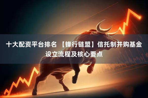 十大配资平台排名 【锋行链盟】信托制并购基金设立流程及核心要点