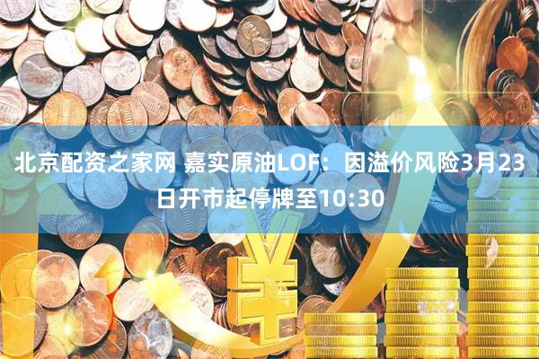 北京配资之家网 嘉实原油LOF：因溢价风险3月23日开市起停牌至10:30