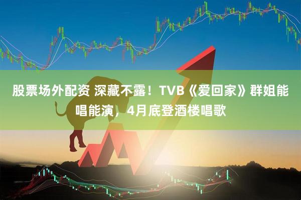 股票场外配资 深藏不露！TVB《爱回家》群姐能唱能演，4月底登酒楼唱歌