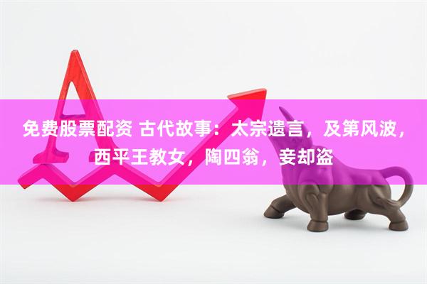 免费股票配资 古代故事：太宗遗言，及第风波，西平王教女，陶四翁，妾却盗