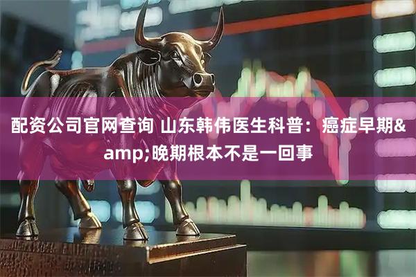 配资公司官网查询 山东韩伟医生科普：癌症早期&晚期根本不是一回事