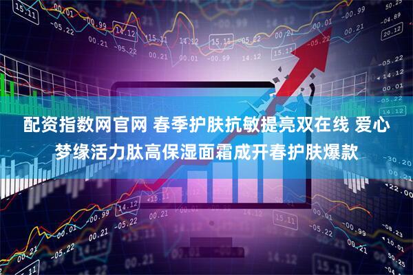 配资指数网官网 春季护肤抗敏提亮双在线 爱心梦缘活力肽高保湿面霜成开春护肤爆款