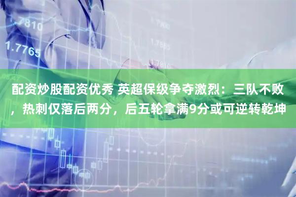 配资炒股配资优秀 英超保级争夺激烈：三队不败，热刺仅落后两分，后五轮拿满9分或可逆转乾坤