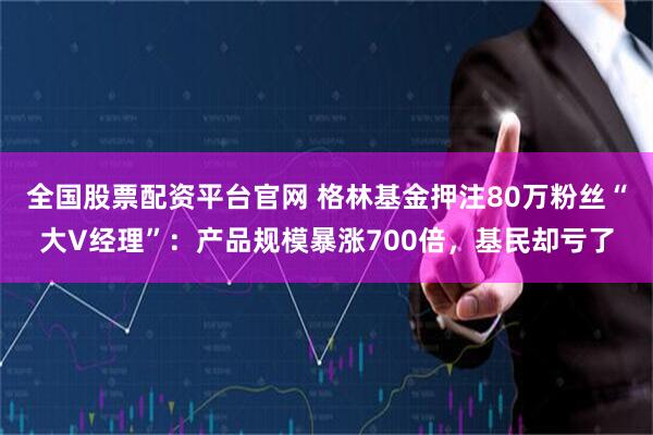 全国股票配资平台官网 格林基金押注80万粉丝“大V经理”：产品规模暴涨700倍，基民却亏了
