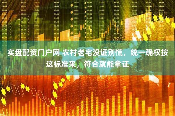 实盘配资门户网 农村老宅没证别慌，统一确权按这标准来，符合就能拿证