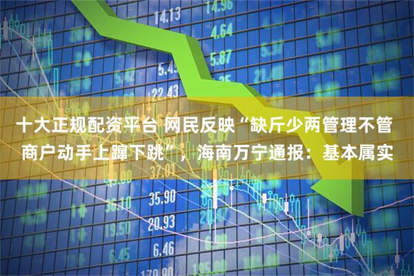 十大正规配资平台 网民反映“缺斤少两管理不管 商户动手上蹿下跳”，海南万宁通报：基本属实