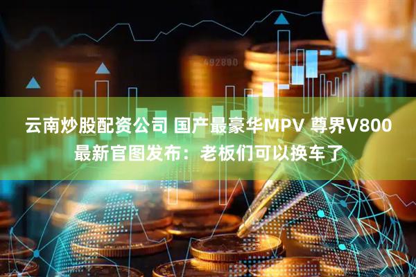 云南炒股配资公司 国产最豪华MPV 尊界V800最新官图发布：老板们可以换车了