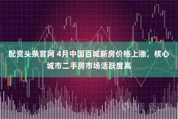 配资头条官网 4月中国百城新房价格上涨，核心城市二手房市场活跃度高