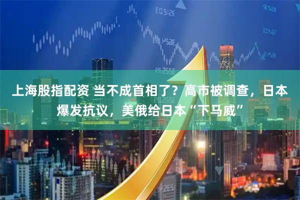 上海股指配资 当不成首相了？高市被调查，日本爆发抗议，美俄给日本“下马威”