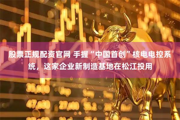 股票正规配资官网 手握“中国首创”核电电控系统，这家企业新制造基地在松江投用